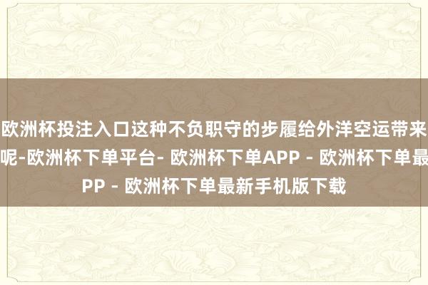 欧洲杯投注入口这种不负职守的步履给外洋空运带来超等大的风险呢-欧洲杯下单平台- 欧洲杯下单APP - 欧洲杯下单最新手机版下载