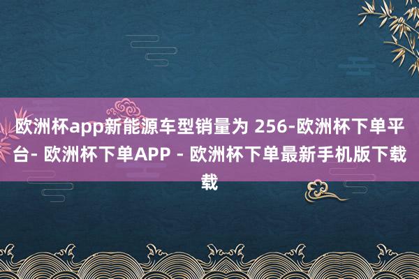 欧洲杯app新能源车型销量为 256-欧洲杯下单平台- 欧洲杯下单APP - 欧洲杯下单最新手机版下载