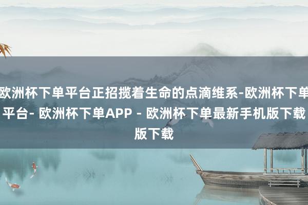 欧洲杯下单平台正招揽着生命的点滴维系-欧洲杯下单平台- 欧洲杯下单APP - 欧洲杯下单最新手机版下载