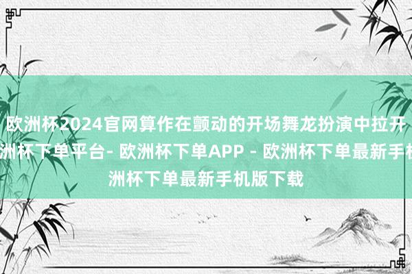 欧洲杯2024官网算作在颤动的开场舞龙扮演中拉开帷幕-欧洲杯下单平台- 欧洲杯下单APP - 欧洲杯下单最新手机版下载