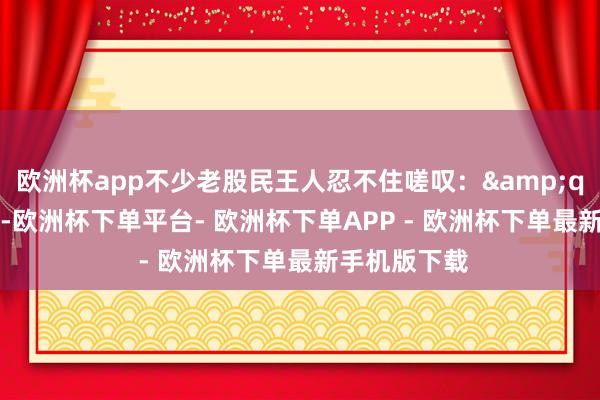 欧洲杯app不少老股民王人忍不住嗟叹：&quot;这滋味-欧洲杯下单平台- 欧洲杯下单APP - 欧洲杯下单最新手机版下载