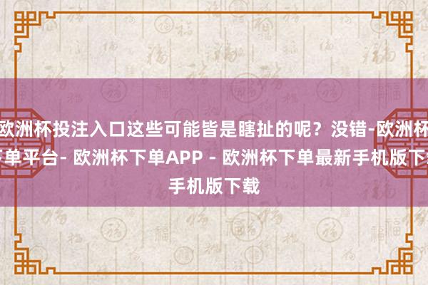 欧洲杯投注入口这些可能皆是瞎扯的呢？没错-欧洲杯下单平台- 欧洲杯下单APP - 欧洲杯下单最新手机版下载