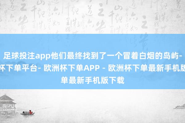 足球投注app他们最终找到了一个冒着白烟的岛屿-欧洲杯下单平台- 欧洲杯下单APP - 欧洲杯下单最新手机版下载