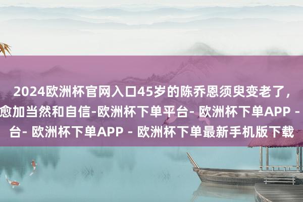 2024欧洲杯官网入口45岁的陈乔恩须臾变老了，她素面子对镜头时显得愈加当然和自信-欧洲杯下单平台- 欧洲杯下单APP - 欧洲杯下单最新手机版下载