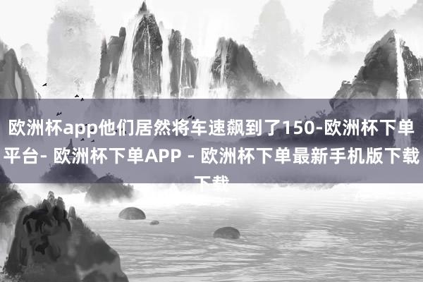 欧洲杯app他们居然将车速飙到了150-欧洲杯下单平台- 欧洲杯下单APP - 欧洲杯下单最新手机版下载