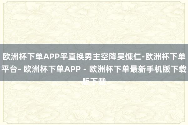 欧洲杯下单APP平直换男主空降吴慷仁-欧洲杯下单平台- 欧洲杯下单APP - 欧洲杯下单最新手机版下载