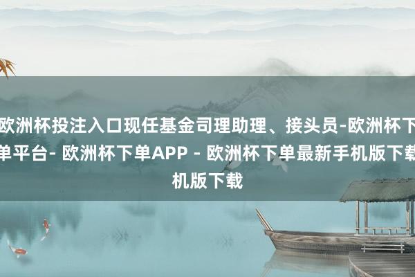 欧洲杯投注入口现任基金司理助理、接头员-欧洲杯下单平台- 欧洲杯下单APP - 欧洲杯下单最新手机版下载