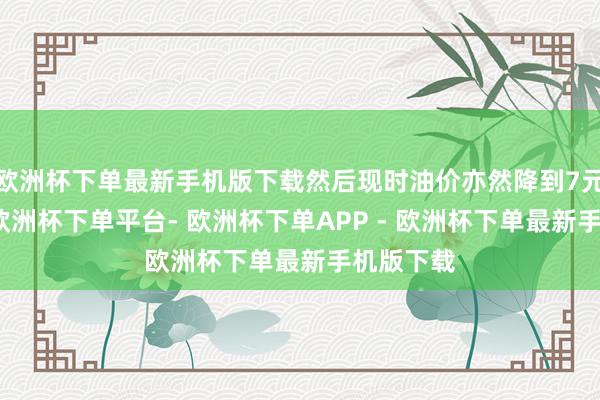 欧洲杯下单最新手机版下载然后现时油价亦然降到7元期间了-欧洲杯下单平台- 欧洲杯下单APP - 欧洲杯下单最新手机版下载