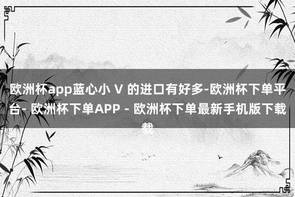 欧洲杯app蓝心小 V 的进口有好多-欧洲杯下单平台- 欧洲杯下单APP - 欧洲杯下单最新手机版下载