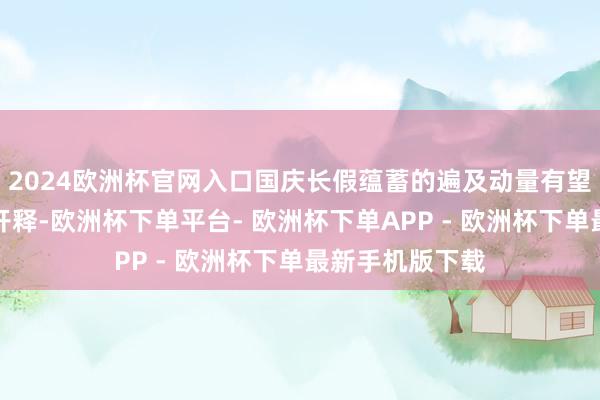 2024欧洲杯官网入口国庆长假蕴蓄的遍及动量有望在节后来回日开释-欧洲杯下单平台- 欧洲杯下单APP - 欧洲杯下单最新手机版下载