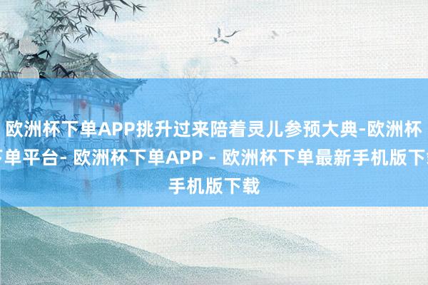 欧洲杯下单APP挑升过来陪着灵儿参预大典-欧洲杯下单平台- 欧洲杯下单APP - 欧洲杯下单最新手机版下载