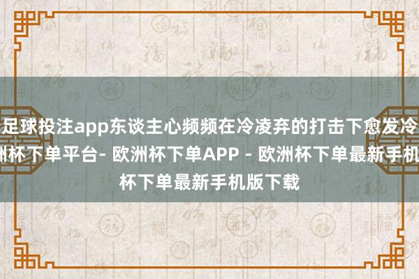 足球投注app东谈主心频频在冷凌弃的打击下愈发冷却-欧洲杯下单平台- 欧洲杯下单APP - 欧洲杯下单最新手机版下载