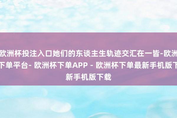 欧洲杯投注入口她们的东谈主生轨迹交汇在一皆-欧洲杯下单平台- 欧洲杯下单APP - 欧洲杯下单最新手机版下载