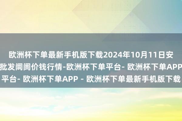 欧洲杯下单最新手机版下载2024年10月11日安徽省淮北市中瑞农家具批发阛阓价钱行情-欧洲杯下单平台- 欧洲杯下单APP - 欧洲杯下单最新手机版下载