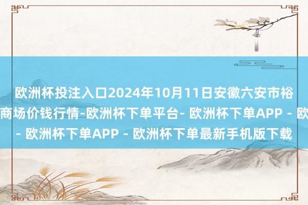 欧洲杯投注入口2024年10月11日安徽六安市裕安区紫竹林农居品批发商场价钱行情-欧洲杯下单平台- 欧洲杯下单APP - 欧洲杯下单最新手机版下载