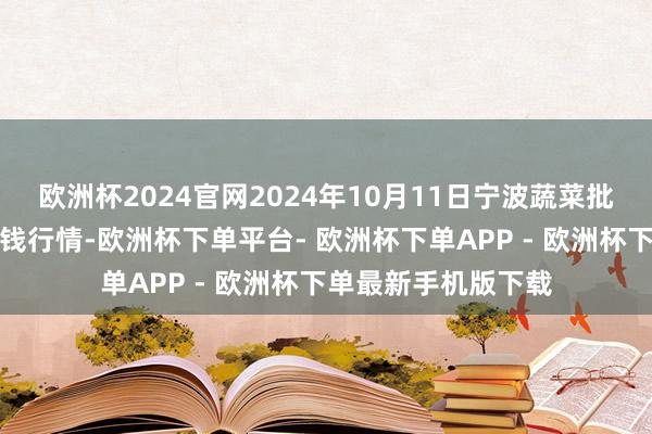 欧洲杯2024官网2024年10月11日宁波蔬菜批发市集有限公司价钱行情-欧洲杯下单平台- 欧洲杯下单APP - 欧洲杯下单最新手机版下载