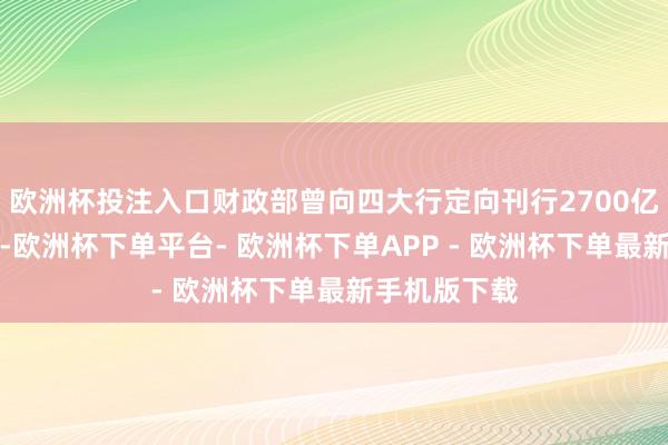 欧洲杯投注入口财政部曾向四大行定向刊行2700亿元相称国债-欧洲杯下单平台- 欧洲杯下单APP - 欧洲杯下单最新手机版下载