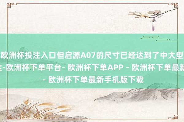 欧洲杯投注入口但启源A07的尺寸已经达到了中大型C级车的水准-欧洲杯下单平台- 欧洲杯下单APP - 欧洲杯下单最新手机版下载