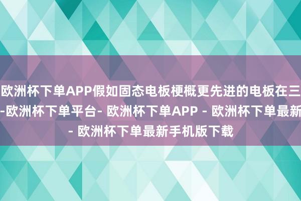 欧洲杯下单APP假如固态电板梗概更先进的电板在三年之内出现-欧洲杯下单平台- 欧洲杯下单APP - 欧洲杯下单最新手机版下载