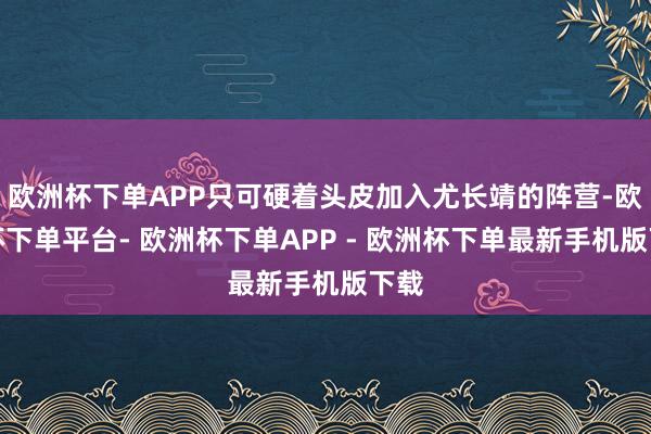 欧洲杯下单APP只可硬着头皮加入尤长靖的阵营-欧洲杯下单平台- 欧洲杯下单APP - 欧洲杯下单最新手机版下载