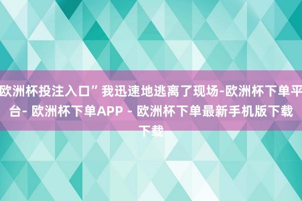 欧洲杯投注入口”我迅速地逃离了现场-欧洲杯下单平台- 欧洲杯下单APP - 欧洲杯下单最新手机版下载