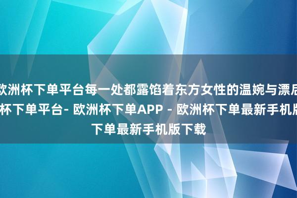 欧洲杯下单平台每一处都露馅着东方女性的温婉与漂后-欧洲杯下单平台- 欧洲杯下单APP - 欧洲杯下单最新手机版下载