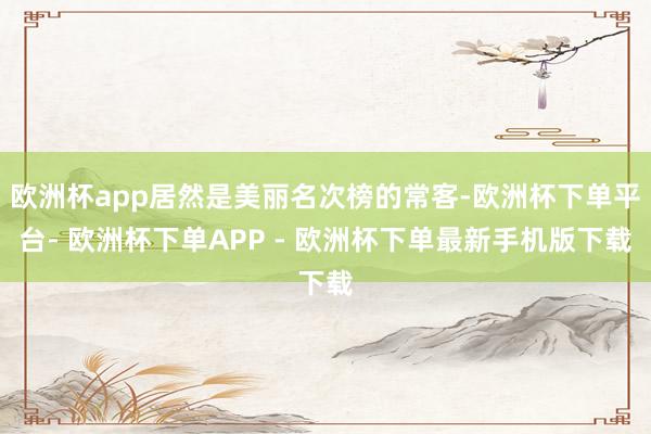 欧洲杯app居然是美丽名次榜的常客-欧洲杯下单平台- 欧洲杯下单APP - 欧洲杯下单最新手机版下载