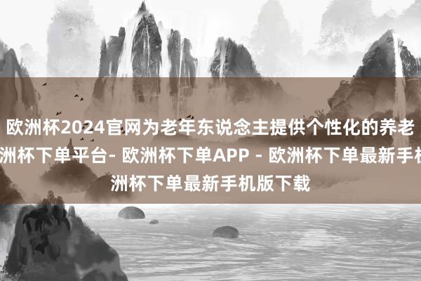 欧洲杯2024官网为老年东说念主提供个性化的养老劳动-欧洲杯下单平台- 欧洲杯下单APP - 欧洲杯下单最新手机版下载