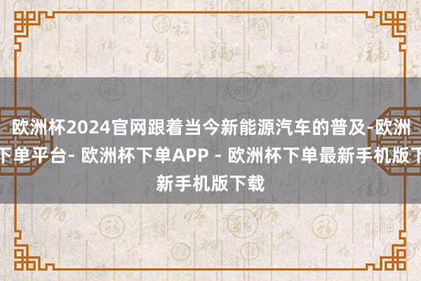 欧洲杯2024官网跟着当今新能源汽车的普及-欧洲杯下单平台- 欧洲杯下单APP - 欧洲杯下单最新手机版下载