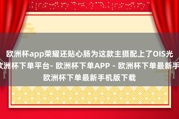 欧洲杯app荣耀还贴心肠为这款主摄配上了OIS光学防抖-欧洲杯下单平台- 欧洲杯下单APP - 欧洲杯下单最新手机版下载