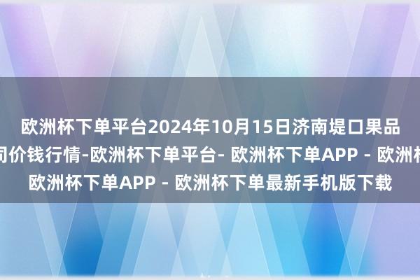 欧洲杯下单平台2024年10月15日济南堤口果品批发发展有限拖累公司价钱行情-欧洲杯下单平台- 欧洲杯下单APP - 欧洲杯下单最新手机版下载