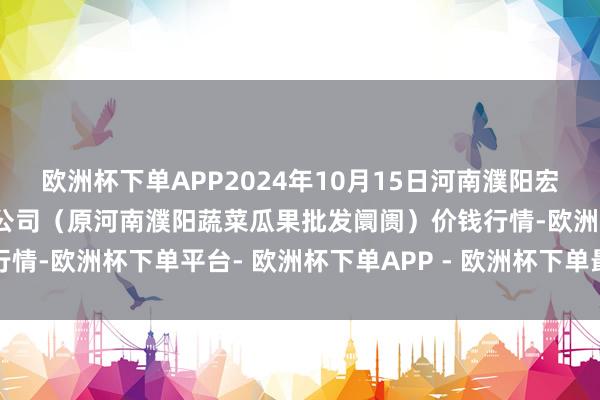 欧洲杯下单APP2024年10月15日河南濮阳宏进农副产物批发阛阓有限公司（原河南濮阳蔬菜瓜果批发阛阓）价钱行情-欧洲杯下单平台- 欧洲杯下单APP - 欧洲杯下单最新手机版下载