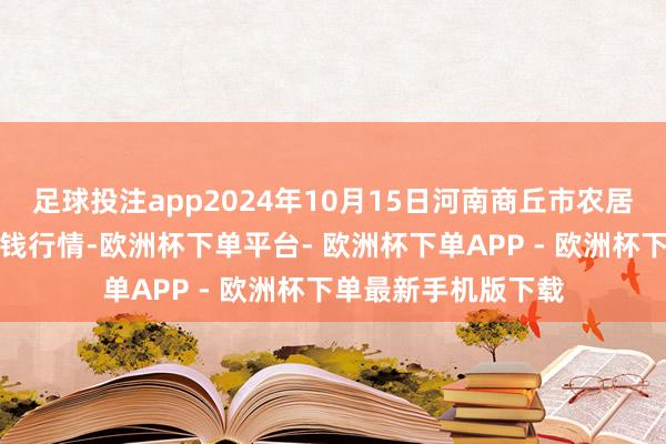 足球投注app2024年10月15日河南商丘市农居品中心批发市集价钱行情-欧洲杯下单平台- 欧洲杯下单APP - 欧洲杯下单最新手机版下载