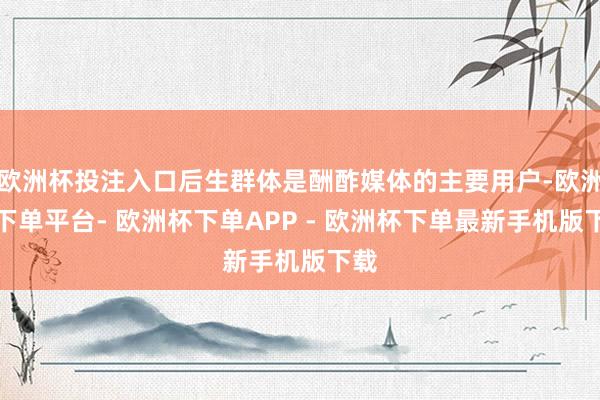 欧洲杯投注入口后生群体是酬酢媒体的主要用户-欧洲杯下单平台- 欧洲杯下单APP - 欧洲杯下单最新手机版下载