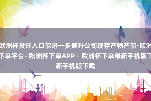 欧洲杯投注入口能进一步擢升公司现存产物产能-欧洲杯下单平台- 欧洲杯下单APP - 欧洲杯下单最新手机版下载