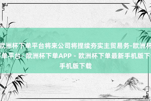 欧洲杯下单平台将来公司将捏续夯实主贸易务-欧洲杯下单平台- 欧洲杯下单APP - 欧洲杯下单最新手机版下载