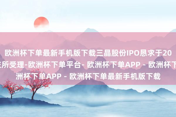 欧洲杯下单最新手机版下载三晶股份IPO恳求于2023年3月3日获上交所受理-欧洲杯下单平台- 欧洲杯下单APP - 欧洲杯下单最新手机版下载