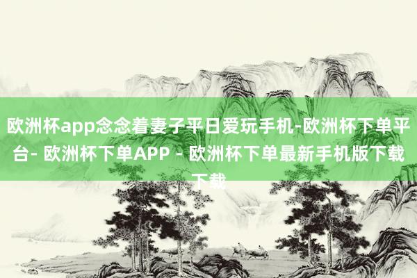 欧洲杯app念念着妻子平日爱玩手机-欧洲杯下单平台- 欧洲杯下单APP - 欧洲杯下单最新手机版下载