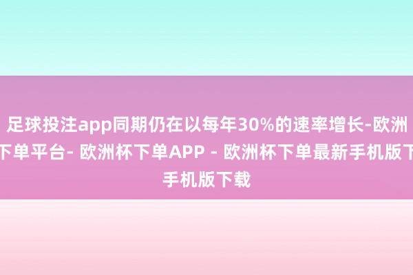 足球投注app同期仍在以每年30%的速率增长-欧洲杯下单平台- 欧洲杯下单APP - 欧洲杯下单最新手机版下载