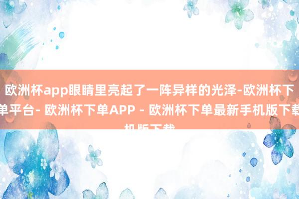 欧洲杯app眼睛里亮起了一阵异样的光泽-欧洲杯下单平台- 欧洲杯下单APP - 欧洲杯下单最新手机版下载