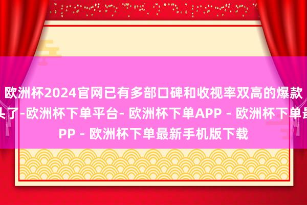 欧洲杯2024官网已有多部口碑和收视率双高的爆款剧与不雅众碰头了-欧洲杯下单平台- 欧洲杯下单APP - 欧洲杯下单最新手机版下载