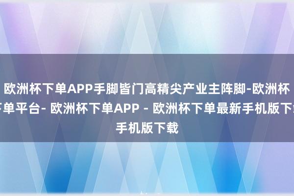 欧洲杯下单APP手脚皆门高精尖产业主阵脚-欧洲杯下单平台- 欧洲杯下单APP - 欧洲杯下单最新手机版下载