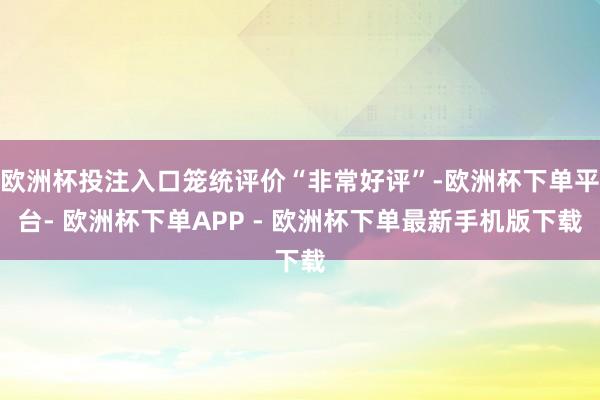 欧洲杯投注入口笼统评价“非常好评”-欧洲杯下单平台- 欧洲杯下单APP - 欧洲杯下单最新手机版下载