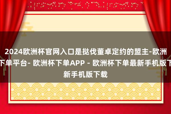 2024欧洲杯官网入口是挞伐董卓定约的盟主-欧洲杯下单平台- 欧洲杯下单APP - 欧洲杯下单最新手机版下载