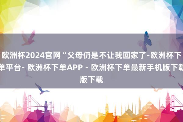 欧洲杯2024官网“父母仍是不让我回家了-欧洲杯下单平台- 欧洲杯下单APP - 欧洲杯下单最新手机版下载