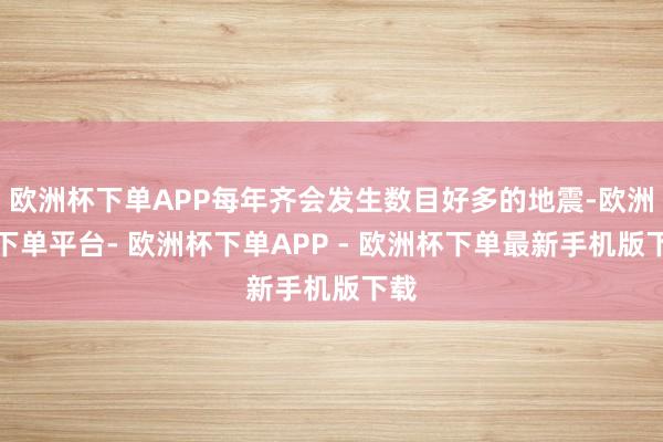 欧洲杯下单APP每年齐会发生数目好多的地震-欧洲杯下单平台- 欧洲杯下单APP - 欧洲杯下单最新手机版下载