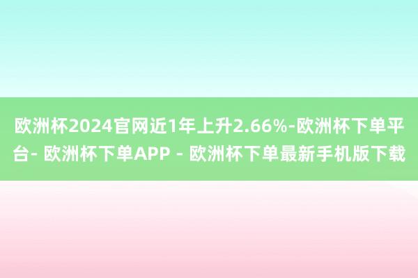 欧洲杯2024官网近1年上升2.66%-欧洲杯下单平台- 欧洲杯下单APP - 欧洲杯下单最新手机版下载