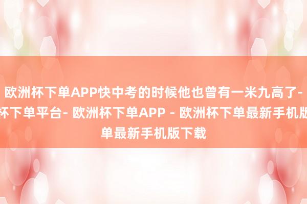 欧洲杯下单APP快中考的时候他也曾有一米九高了-欧洲杯下单平台- 欧洲杯下单APP - 欧洲杯下单最新手机版下载