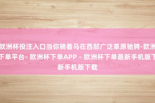 欧洲杯投注入口当你骑着马在西部广泛草原驰骋-欧洲杯下单平台- 欧洲杯下单APP - 欧洲杯下单最新手机版下载