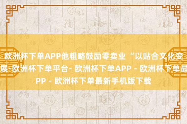 欧洲杯下单APP他粗略鼓励零卖业 “以贴合文化变革的速率” 发展-欧洲杯下单平台- 欧洲杯下单APP - 欧洲杯下单最新手机版下载